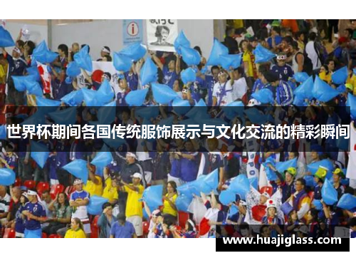 世界杯期间各国传统服饰展示与文化交流的精彩瞬间