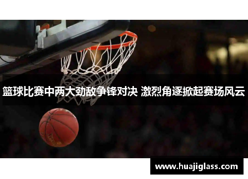 篮球比赛中两大劲敌争锋对决 激烈角逐掀起赛场风云