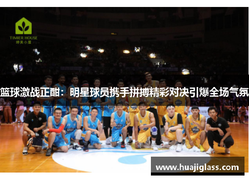 篮球激战正酣：明星球员携手拼搏精彩对决引爆全场气氛