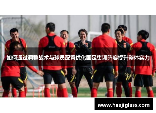 如何通过调整战术与球员配置优化国足集训阵容提升整体实力