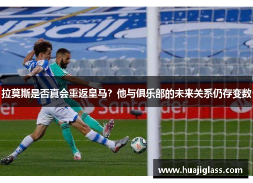 拉莫斯是否真会重返皇马？他与俱乐部的未来关系仍存变数